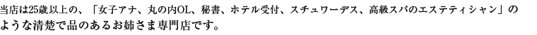 当店は25歳以上の、「女子アナ、丸の内OL、秘書、ホテル受付、スチュワーデス、高級スパのエステシャン」のような清楚で品のあるお姉さま専門店です。