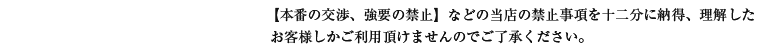 【本番の交渉、強要の禁止】などの当店の禁止事項を十二分に納得、理解したお客様しかご利用頂けませんのでご了承ください。